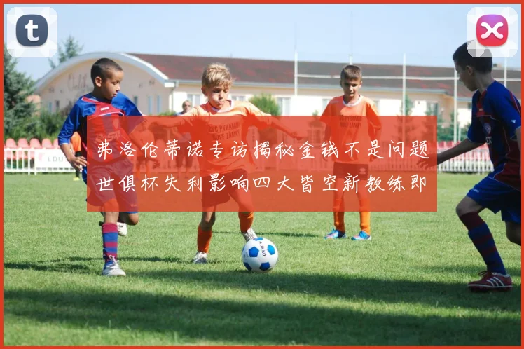 弗洛伦蒂诺专访揭秘金钱不是问题世俱杯失利影响四大皆空新教练即将到来