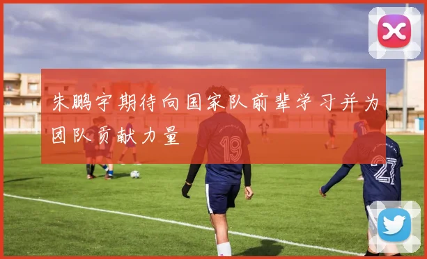 朱鹏宇期待向国家队前辈学习并为团队贡献力量