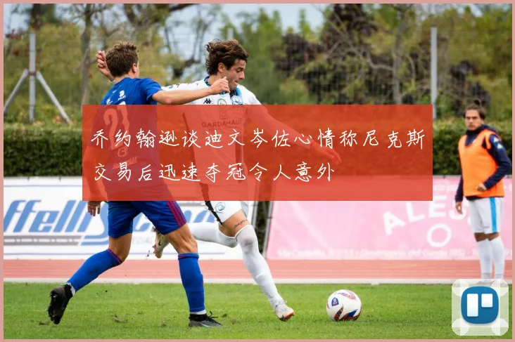 乔约翰逊谈迪文岑佐心情称尼克斯交易后迅速夺冠令人意外