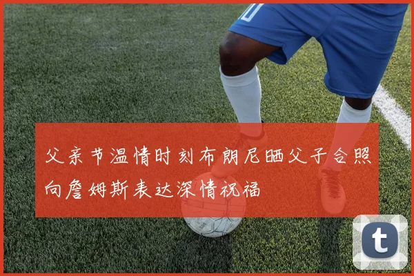 父亲节温情时刻布朗尼晒父子合照向詹姆斯表达深情祝福
