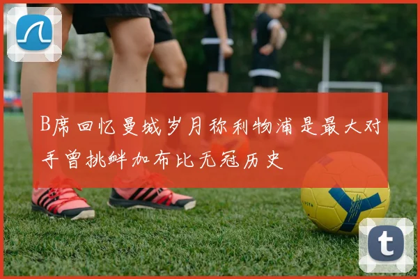 B席回忆曼城岁月称利物浦是最大对手曾挑衅加布比无冠历史