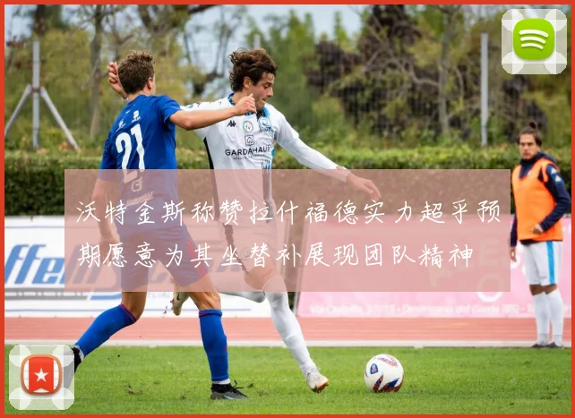 沃特金斯称赞拉什福德实力超乎预期愿意为其坐替补展现团队精神