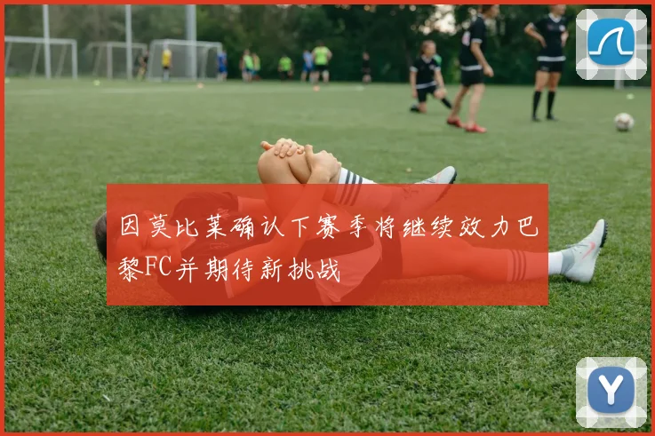 因莫比莱确认下赛季将继续效力巴黎FC并期待新挑战