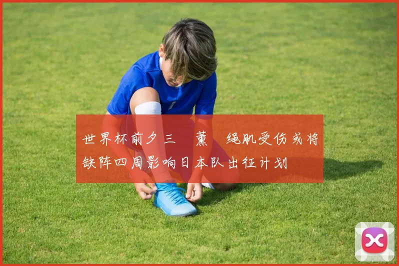 世界杯前夕三笘薰腘绳肌受伤或将缺阵四周影响日本队出征计划