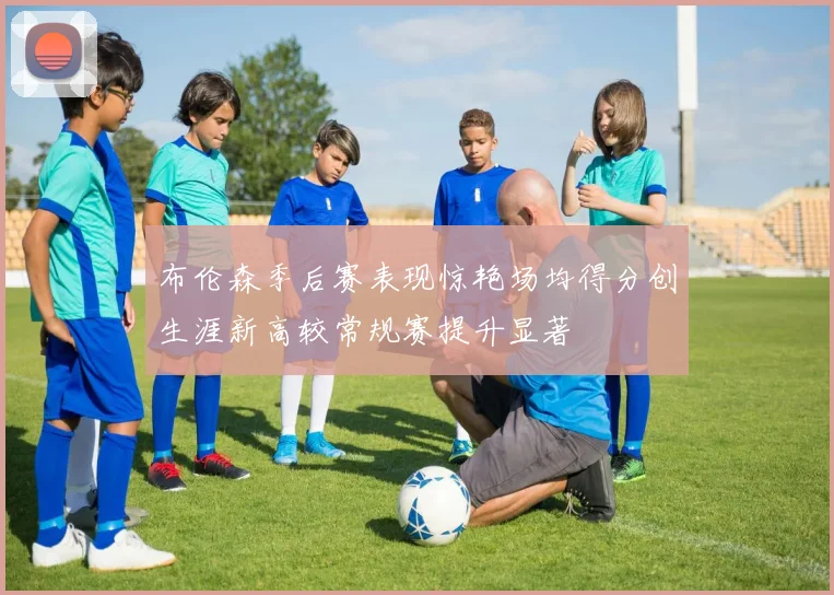 布伦森季后赛表现惊艳场均得分创生涯新高较常规赛提升显著