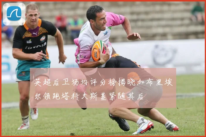 英超后卫场均评分榜揭晓加布里埃尔领跑塔科夫斯基紧随其后