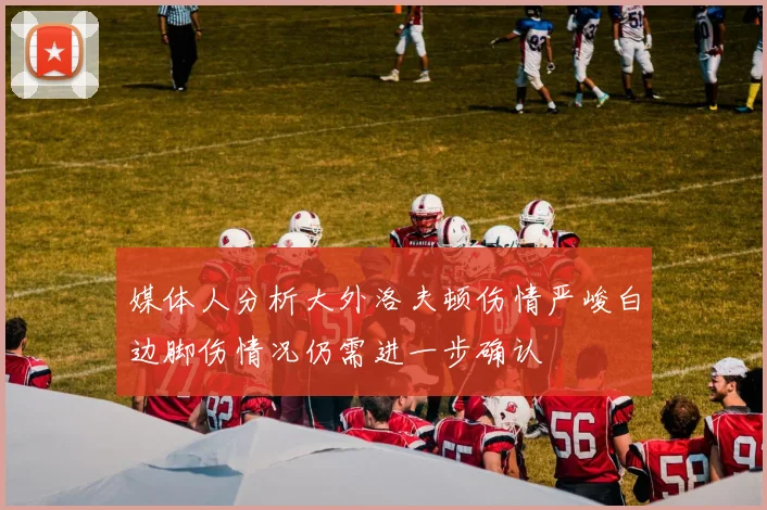 媒体人分析大外洛夫顿伤情严峻白边脚伤情况仍需进一步确认